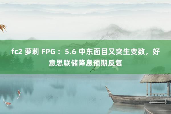 fc2 萝莉 FPG ：5.6 中东面目又突生变数，好意思联储降息预期反复