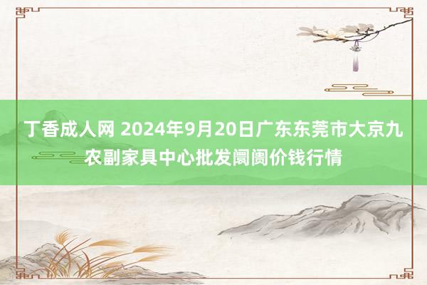 丁香成人网 2024年9月20日广东东莞市大京九农副家具中心批发阛阓价钱行情