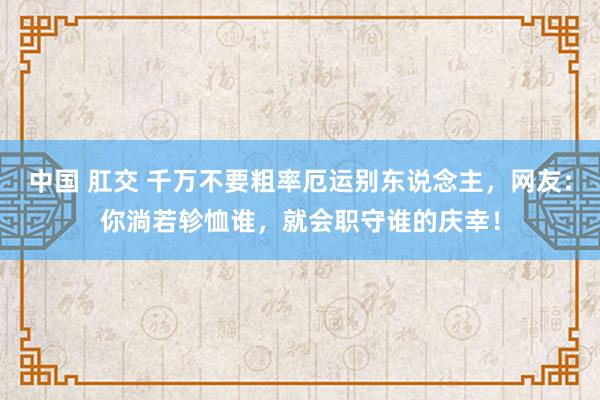 中国 肛交 千万不要粗率厄运别东说念主，网友：你淌若轸恤谁，就会职守谁的庆幸！