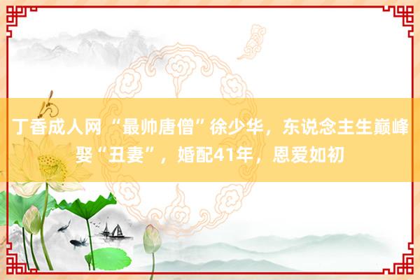 丁香成人网 “最帅唐僧”徐少华，东说念主生巅峰娶“丑妻”，婚配41年，恩爱如初