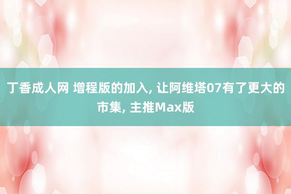 丁香成人网 增程版的加入， 让阿维塔07有了更大的市集， 主推Max版