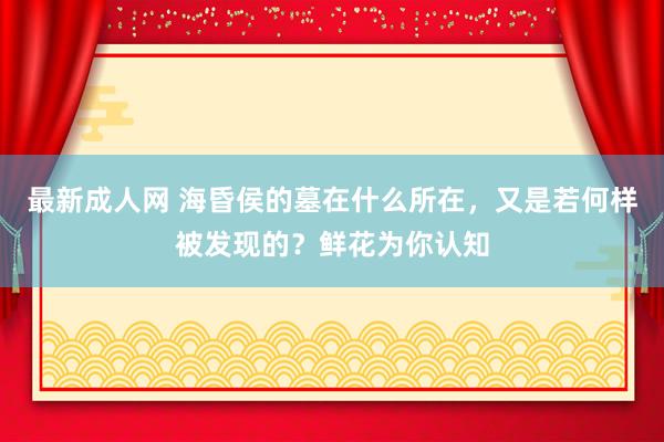 最新成人网 海昏侯的墓在什么所在，又是若何样被发现的？鲜花为你认知
