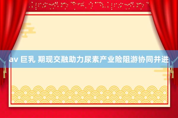 av 巨乳 期现交融助力尿素产业险阻游协同并进