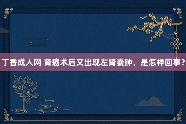 丁香成人网 肾癌术后又出现左肾囊肿，是怎样回事？