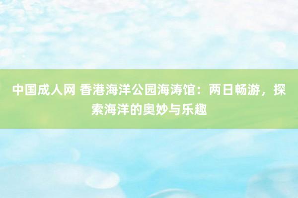 中国成人网 香港海洋公园海涛馆：两日畅游，探索海洋的奥妙与乐趣