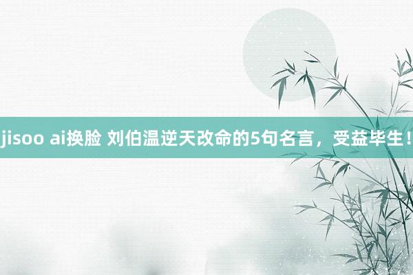 jisoo ai换脸 刘伯温逆天改命的5句名言，受益毕生！