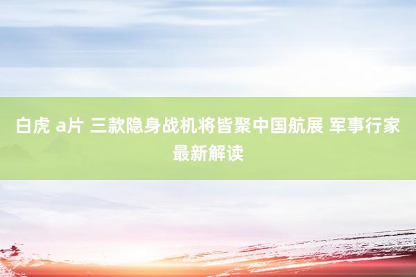 白虎 a片 三款隐身战机将皆聚中国航展 军事行家最新解读