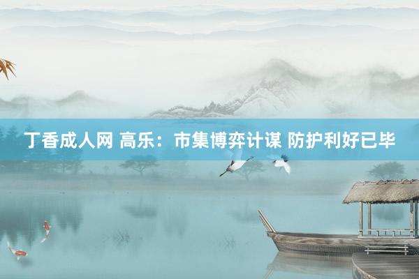 丁香成人网 高乐：市集博弈计谋 防护利好已毕