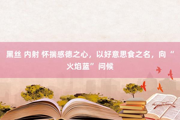黑丝 内射 怀揣感德之心，以好意思食之名，向 “火焰蓝” 问候