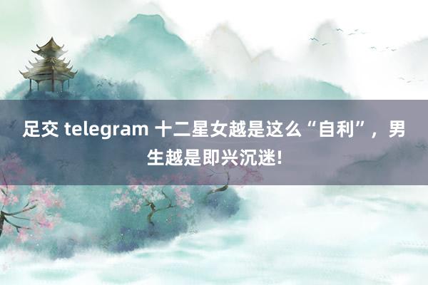 足交 telegram 十二星女越是这么“自利”，男生越是即兴沉迷!