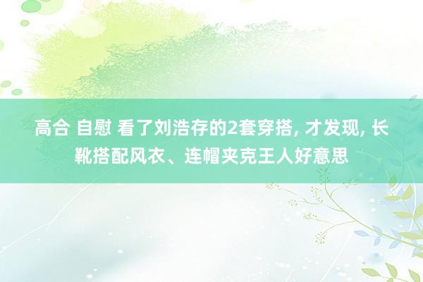高合 自慰 看了刘浩存的2套穿搭， 才发现， 长靴搭配风衣、连帽夹克王人好意思
