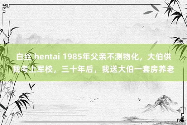 白丝 hentai 1985年父亲不测物化，大伯供我考上军校，三十年后，我送大伯一套房养老