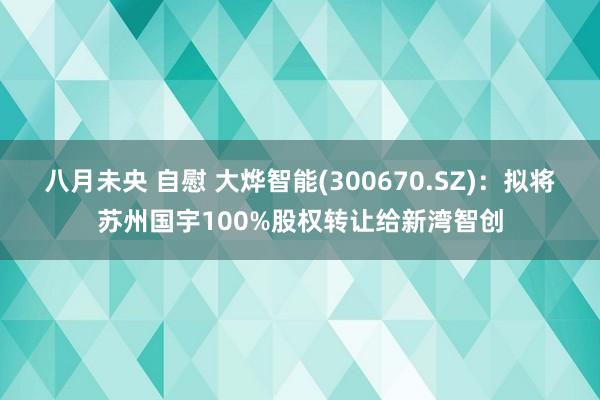 八月未央 自慰 大烨智能(300670.SZ)：拟将苏州国宇100%股权转让给新湾智创