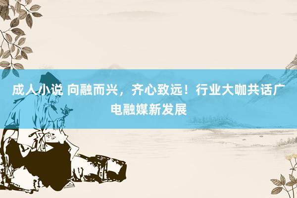 成人小说 向融而兴，齐心致远！行业大咖共话广电融媒新发展