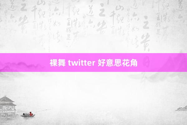 裸舞 twitter 好意思花角