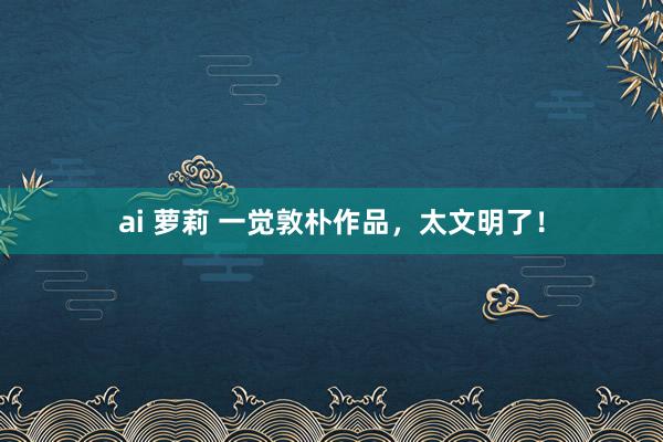 ai 萝莉 一觉敦朴作品，太文明了！