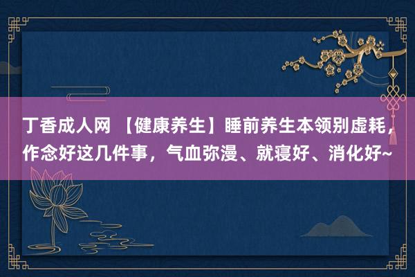 丁香成人网 【健康养生】睡前养生本领别虚耗，作念好这几件事，气血弥漫、就寝好、消化好~