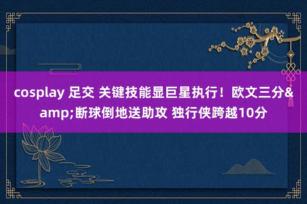 cosplay 足交 关键技能显巨星执行！欧文三分&断球倒地送助攻 独行侠跨越10分