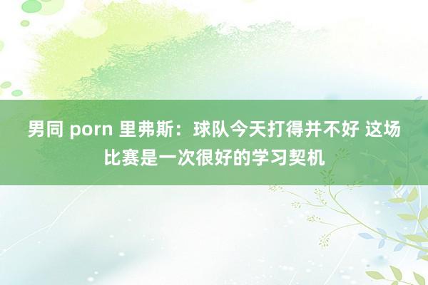 男同 porn 里弗斯：球队今天打得并不好 这场比赛是一次很好的学习契机