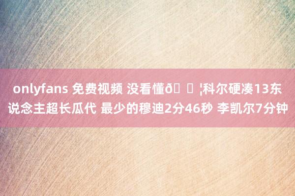 onlyfans 免费视频 没看懂😦科尔硬凑13东说念主超长瓜代 最少的穆迪2分46秒 李凯尔7分钟