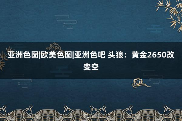 亚洲色图|欧美色图|亚洲色吧 头狼：黄金2650改变空