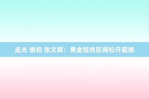 走光 偷拍 张文辉：黄金短线区间松开震撼