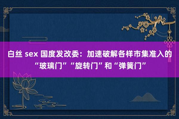 白丝 sex 国度发改委：加速破解各样市集准入的“玻璃门”“旋转门”和“弹簧门”