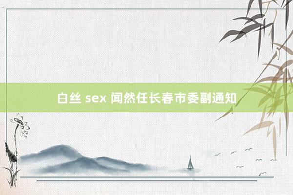 白丝 sex 闻然任长春市委副通知