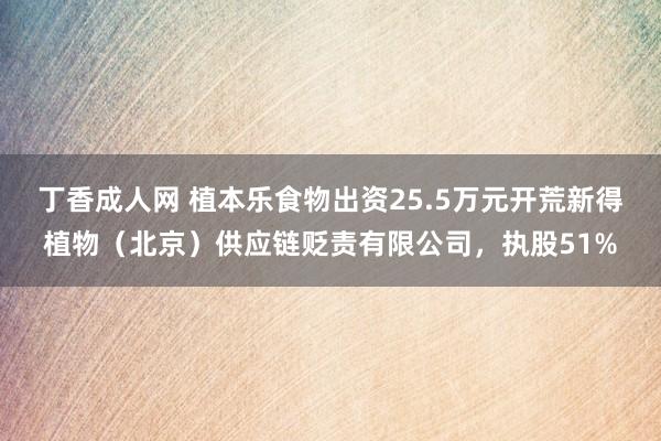 丁香成人网 植本乐食物出资25.5万元开荒新得植物（北京）供应链贬责有限公司，执股51%