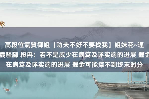 高段位氣質御姐【功夫不好不要找我】姐妹花~連體絲襪~大奶晃動~絲襪騷腳 段冉：若不是威少在病笃及详实端的进展 掘金可能撑不到终末时分