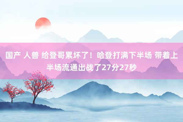 国产 人兽 给登哥累坏了！哈登打满下半场 带着上半场流通出战了27分27秒