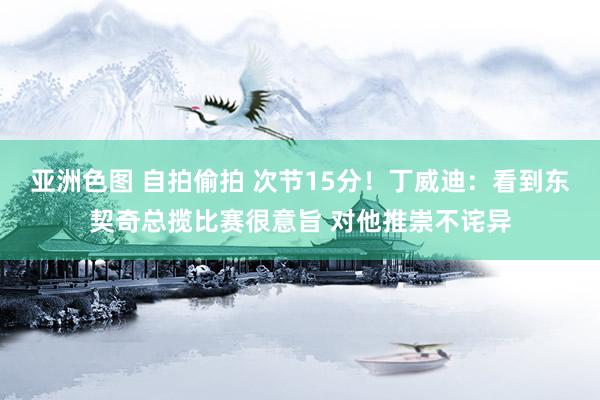 亚洲色图 自拍偷拍 次节15分！丁威迪：看到东契奇总揽比赛很意旨 对他推崇不诧异