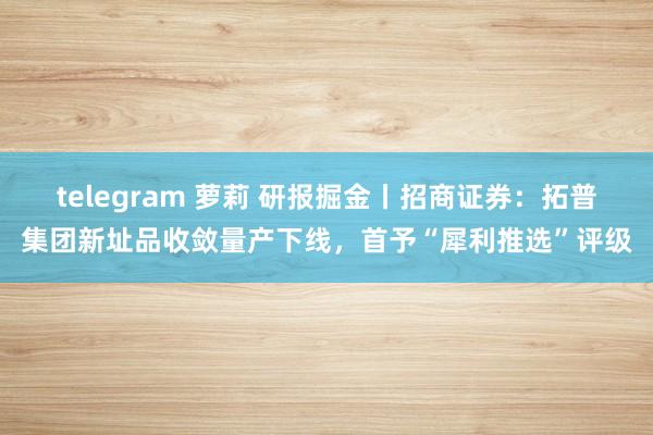telegram 萝莉 研报掘金丨招商证券：拓普集团新址品收敛量产下线，首予“犀利推选”评级