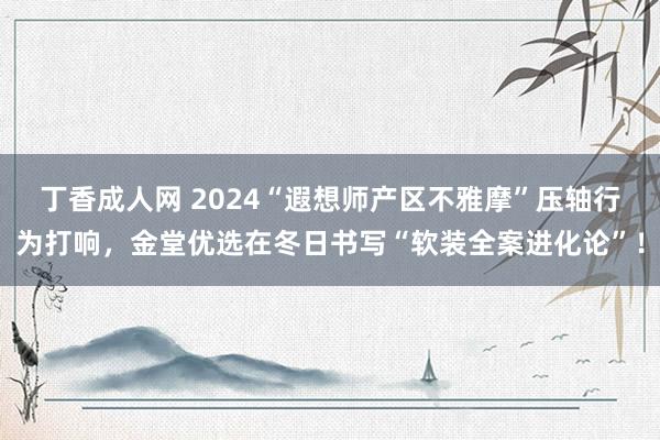 丁香成人网 2024“遐想师产区不雅摩”压轴行为打响，金堂优选在冬日书写“软装全案进化论”！