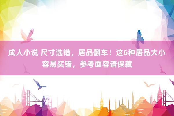 成人小说 尺寸选错，居品翻车！这6种居品大小容易买错，参考面容请保藏