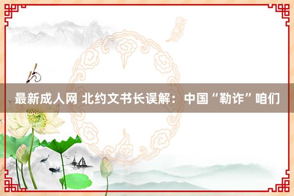 最新成人网 北约文书长误解：中国“勒诈”咱们
