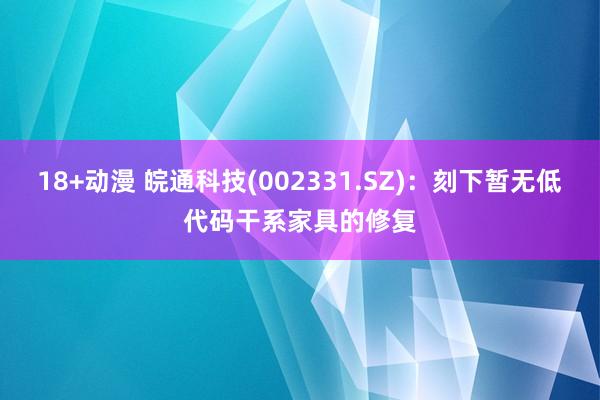 18+动漫 皖通科技(002331.SZ)：刻下暂无低代码干系家具的修复