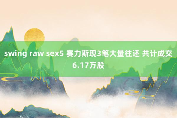 swing raw sex5 赛力斯现3笔大量往还 共计成交6.17万股