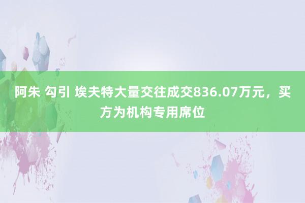 阿朱 勾引 埃夫特大量交往成交836.07万元，买方为机构专用席位