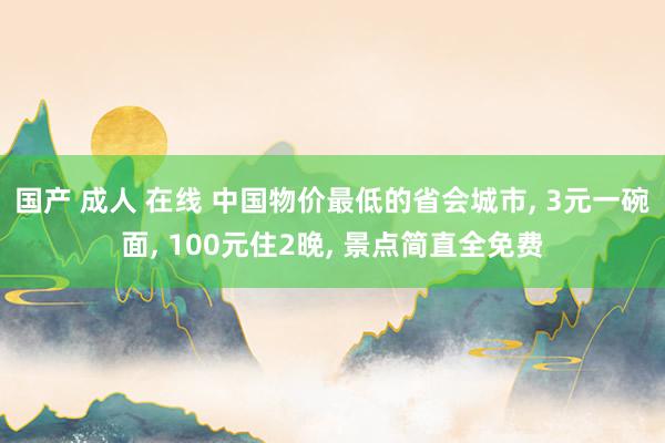 国产 成人 在线 中国物价最低的省会城市， 3元一碗面， 100元住2晚， 景点简直全免费