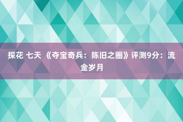 探花 七天 《夺宝奇兵：陈旧之圈》评测9分：流金岁月