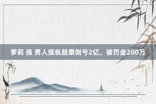 萝莉 操 男人操纵股票倒亏2亿，被罚金200万