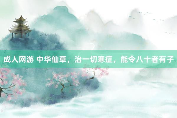 成人网游 中华仙草，治一切寒症，能令八十者有子