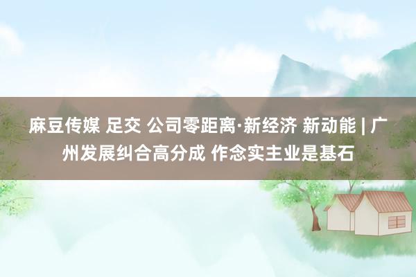 麻豆传媒 足交 公司零距离·新经济 新动能 | 广州发展纠合高分成 作念实主业是基石