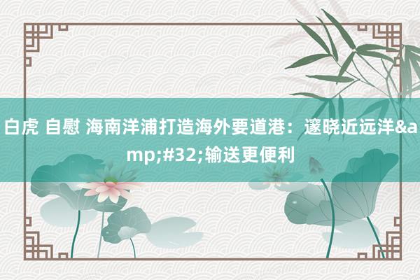 白虎 自慰 海南洋浦打造海外要道港：邃晓近远洋&#32;输送更便利