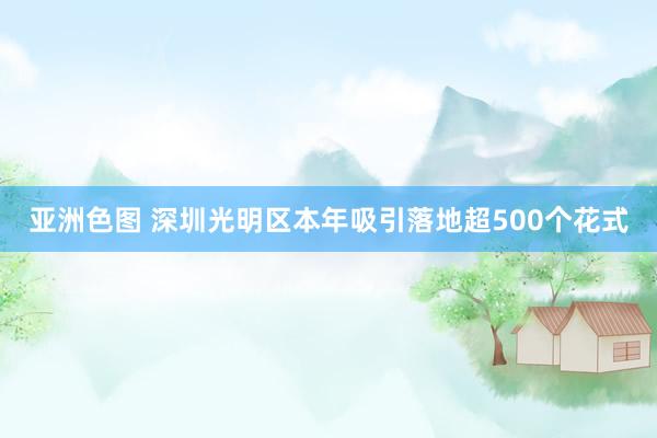 亚洲色图 深圳光明区本年吸引落地超500个花式