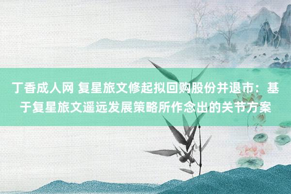 丁香成人网 复星旅文修起拟回购股份并退市：基于复星旅文遥远发展策略所作念出的关节方案