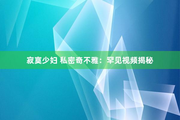 寂寞少妇 私密奇不雅：罕见视频揭秘