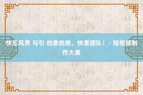 快乐风男 勾引 创意统统，快意团队！- 短视频制作大赛