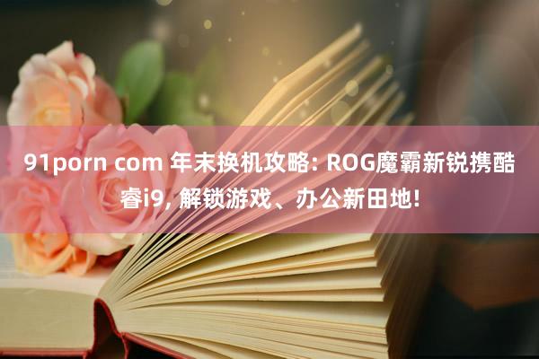 91porn com 年末换机攻略: ROG魔霸新锐携酷睿i9， 解锁游戏、办公新田地!